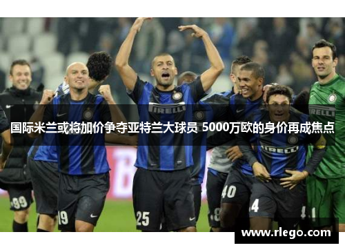 国际米兰或将加价争夺亚特兰大球员 5000万欧的身价再成焦点
